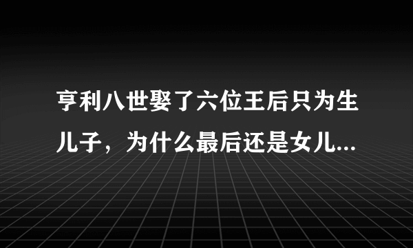 亨利八世娶了六位王后只为生儿子，为什么最后还是女儿继承英国王位？