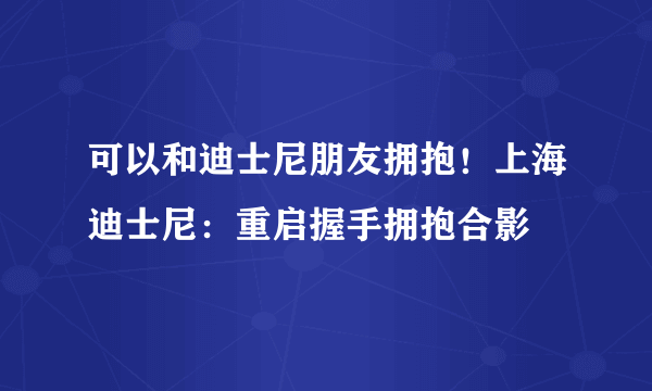 可以和迪士尼朋友拥抱！上海迪士尼：重启握手拥抱合影