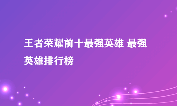 王者荣耀前十最强英雄 最强英雄排行榜