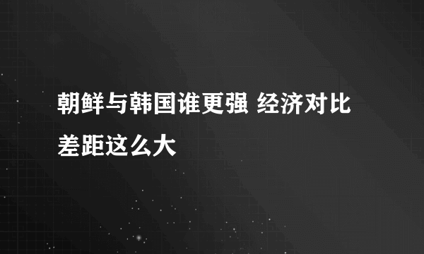 朝鲜与韩国谁更强 经济对比差距这么大