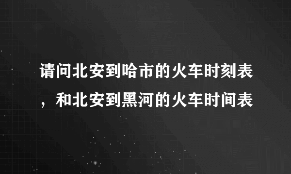 请问北安到哈市的火车时刻表，和北安到黑河的火车时间表