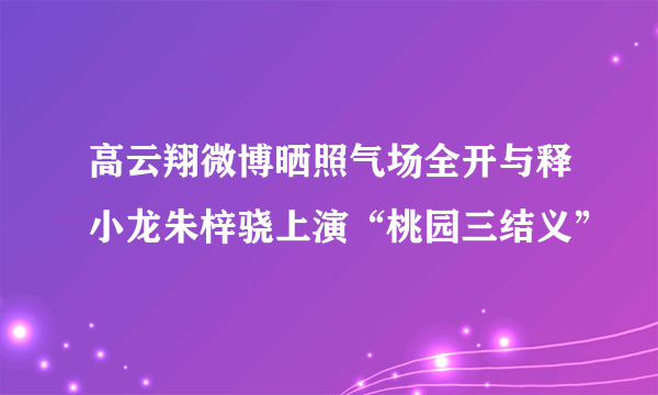 高云翔微博晒照气场全开与释小龙朱梓骁上演“桃园三结义”