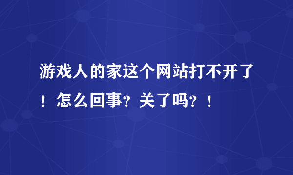 游戏人的家这个网站打不开了！怎么回事？关了吗？！