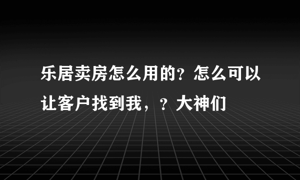 乐居卖房怎么用的？怎么可以让客户找到我，？大神们