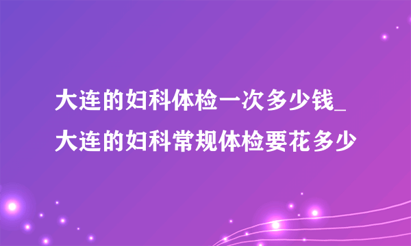 大连的妇科体检一次多少钱_大连的妇科常规体检要花多少