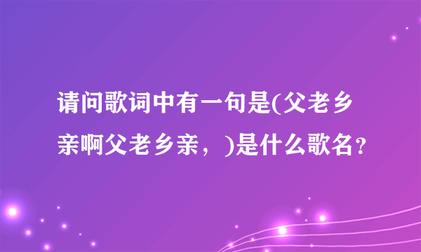 请问歌词中有一句是(父老乡亲啊父老乡亲，)是什么歌名？