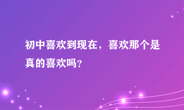 初中喜欢到现在，喜欢那个是真的喜欢吗？