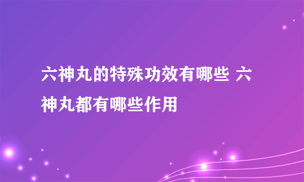 六神丸的特殊功效有哪些 六神丸都有哪些作用