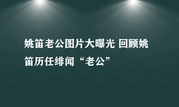 姚笛老公图片大曝光 回顾姚笛历任绯闻“老公”