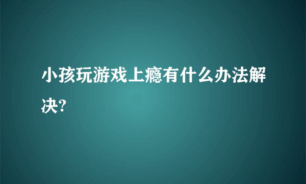 小孩玩游戏上瘾有什么办法解决?