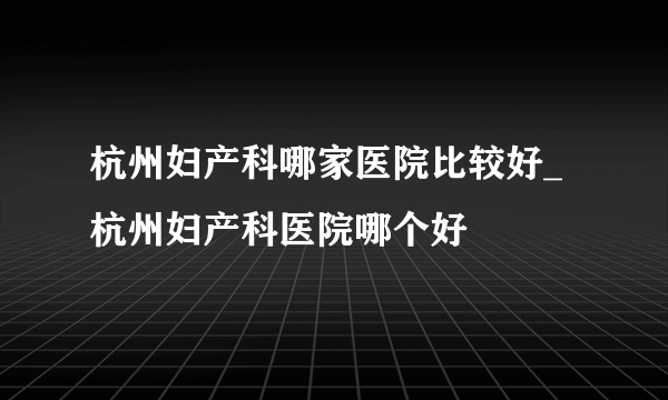 杭州妇产科哪家医院比较好_杭州妇产科医院哪个好