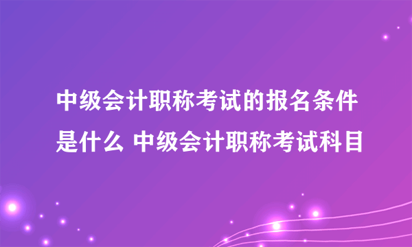 中级会计职称考试的报名条件是什么 中级会计职称考试科目