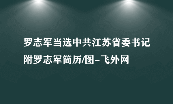 罗志军当选中共江苏省委书记附罗志军简历/图-飞外网