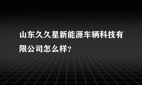 山东久久星新能源车辆科技有限公司怎么样？