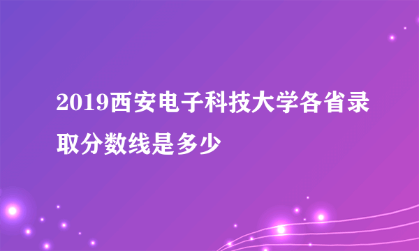 2019西安电子科技大学各省录取分数线是多少