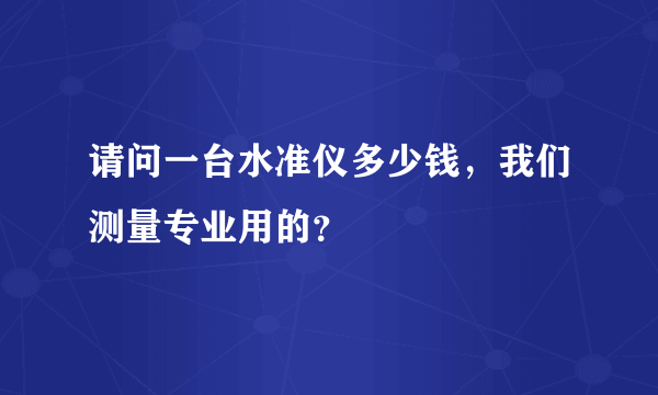 请问一台水准仪多少钱，我们测量专业用的？