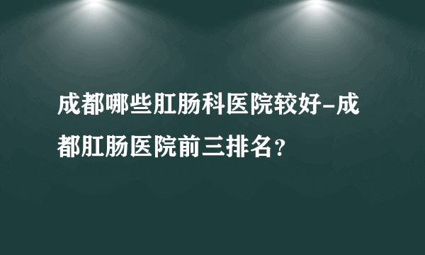 成都哪些肛肠科医院较好-成都肛肠医院前三排名？