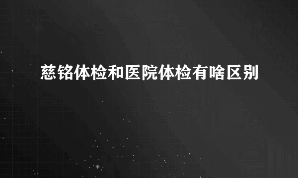 慈铭体检和医院体检有啥区别