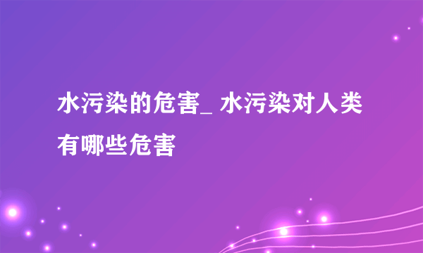 水污染的危害_ 水污染对人类有哪些危害