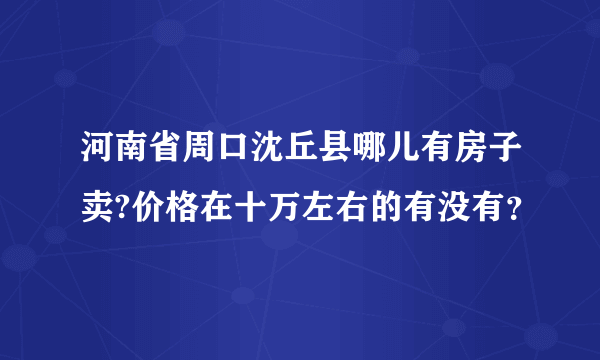 河南省周口沈丘县哪儿有房子卖?价格在十万左右的有没有？