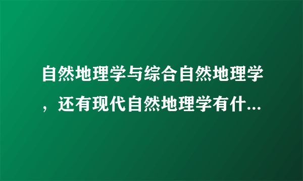 自然地理学与综合自然地理学，还有现代自然地理学有什么区别？