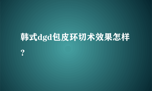 韩式dgd包皮环切术效果怎样？