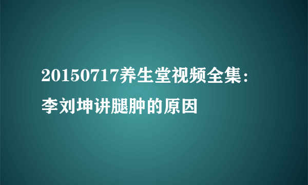 20150717养生堂视频全集：李刘坤讲腿肿的原因