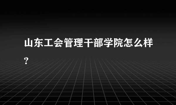 山东工会管理干部学院怎么样？