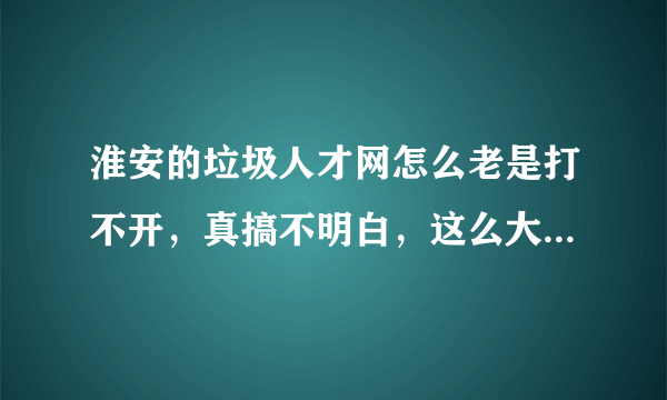 淮安的垃圾人才网怎么老是打不开，真搞不明白，这么大的一个城市连个像样的人才网站都米有。