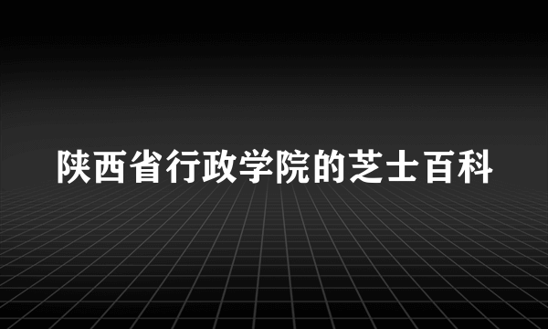 陕西省行政学院的芝士百科