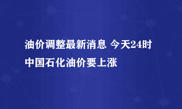 油价调整最新消息 今天24时中国石化油价要上涨