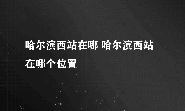 哈尔滨西站在哪 哈尔滨西站在哪个位置