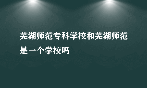 芜湖师范专科学校和芜湖师范是一个学校吗