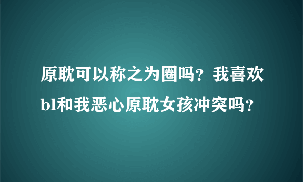 原耽可以称之为圈吗？我喜欢bl和我恶心原耽女孩冲突吗？