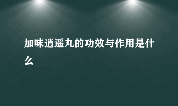 加味逍遥丸的功效与作用是什么