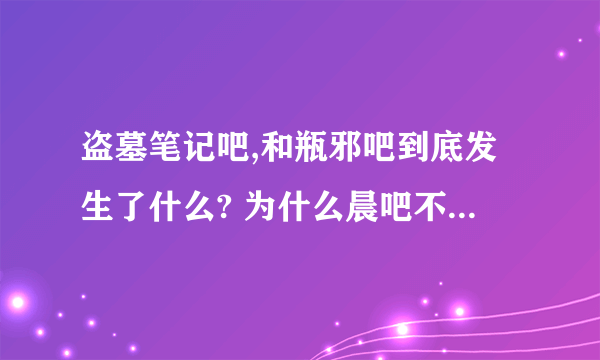 盗墓笔记吧,和瓶邪吧到底发生了什么? 为什么晨吧不干了，现在盗吧的大吧主是谁？瓶邪吧又怎么了？这