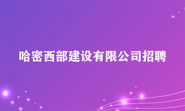 哈密西部建设有限公司招聘