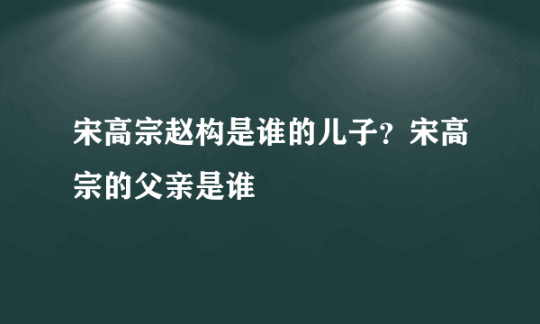 宋高宗赵构是谁的儿子？宋高宗的父亲是谁