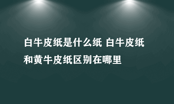 白牛皮纸是什么纸 白牛皮纸和黄牛皮纸区别在哪里