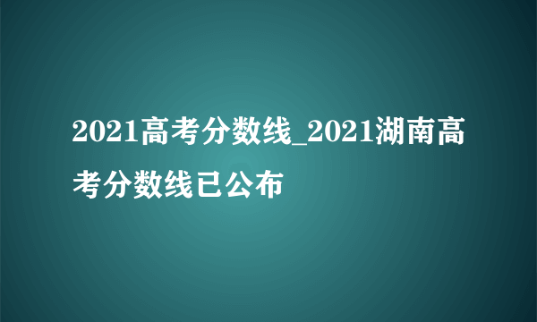 2021高考分数线_2021湖南高考分数线已公布