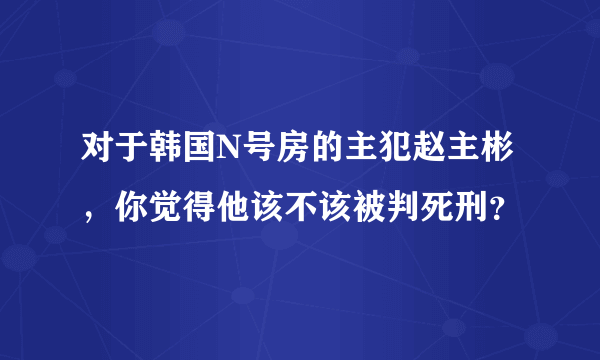 对于韩国N号房的主犯赵主彬，你觉得他该不该被判死刑？