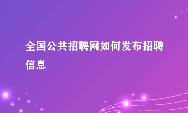 全国公共招聘网如何发布招聘信息