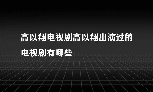 高以翔电视剧高以翔出演过的电视剧有哪些