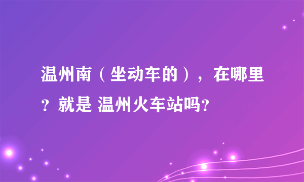 温州南（坐动车的），在哪里？就是 温州火车站吗？