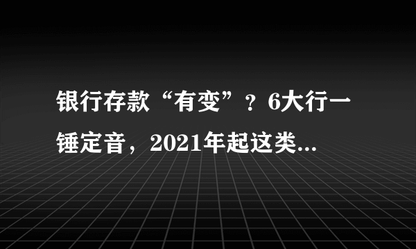 银行存款“有变”？6大行一锤定音，2021年起这类存款将“喊停”