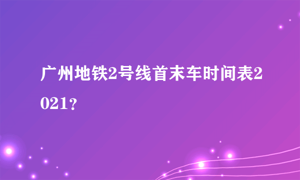 广州地铁2号线首末车时间表2021？