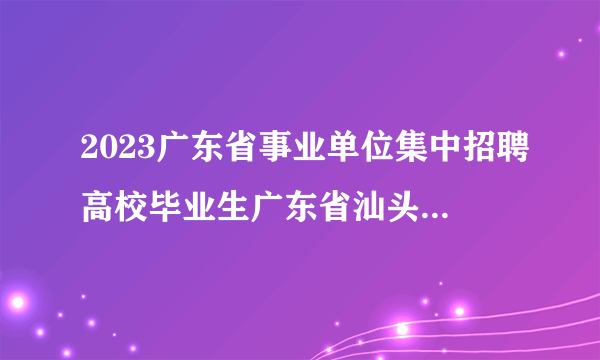 2023广东省事业单位集中招聘高校毕业生广东省汕头市澄海区气象局属下汕头市澄海区突发事件预警信息发布中心体检合格人员确定为考察对象等公告