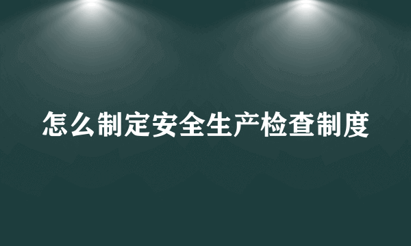 怎么制定安全生产检查制度