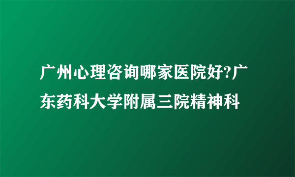 广州心理咨询哪家医院好?广东药科大学附属三院精神科