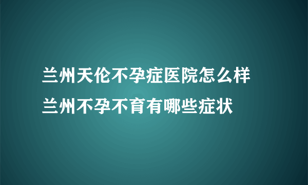 兰州天伦不孕症医院怎么样 兰州不孕不育有哪些症状